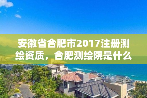 安徽省合肥市2017注冊測繪資質，合肥測繪院是什么單位