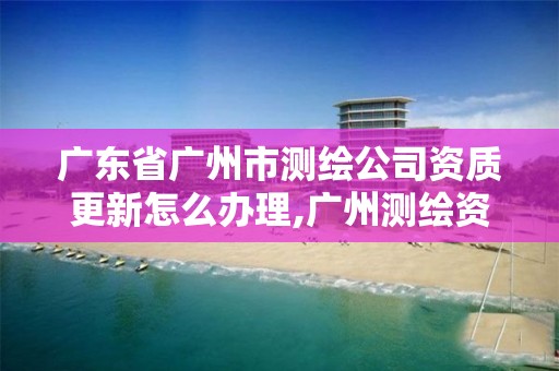 廣東省廣州市測繪公司資質更新怎么辦理,廣州測繪資質代辦。