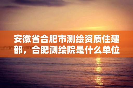 安徽省合肥市測繪資質(zhì)住建部，合肥測繪院是什么單位