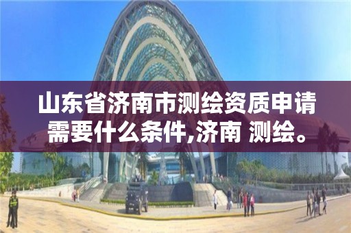 山東省濟南市測繪資質申請需要什么條件,濟南 測繪。