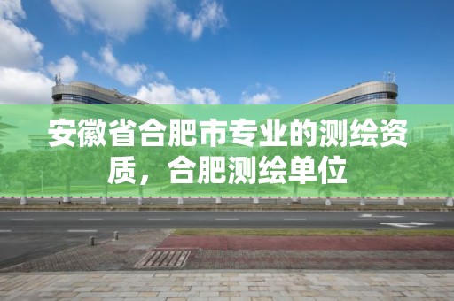 安徽省合肥市專業的測繪資質，合肥測繪單位