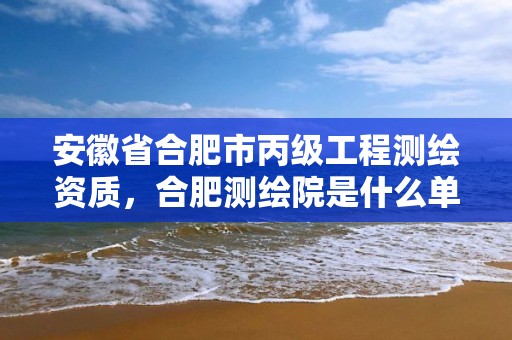 安徽省合肥市丙級工程測繪資質，合肥測繪院是什么單位