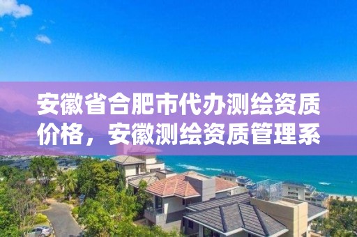 安徽省合肥市代辦測繪資質價格，安徽測繪資質管理系統