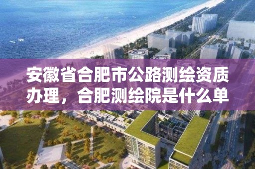 安徽省合肥市公路測繪資質(zhì)辦理，合肥測繪院是什么單位