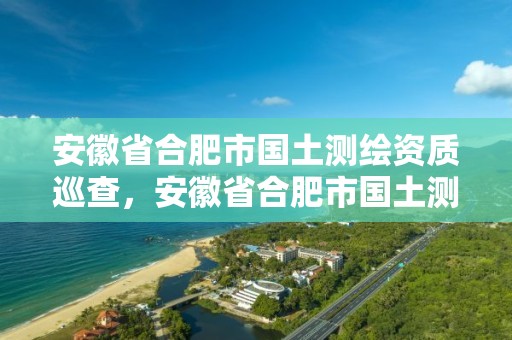 安徽省合肥市國土測繪資質巡查，安徽省合肥市國土測繪資質巡查中心電話