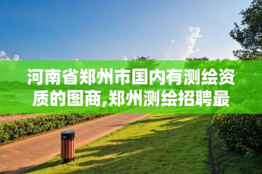 河南省鄭州市國(guó)內(nèi)有測(cè)繪資質(zhì)的圖商,鄭州測(cè)繪招聘最新測(cè)繪招聘。