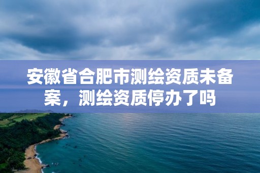 安徽省合肥市測繪資質(zhì)未備案，測繪資質(zhì)停辦了嗎