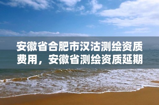 安徽省合肥市漢沽測繪資質費用，安徽省測繪資質延期公告