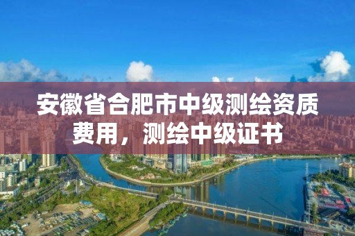 安徽省合肥市中級測繪資質費用，測繪中級證書