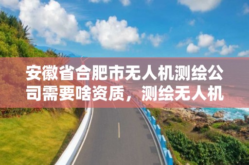 安徽省合肥市無人機測繪公司需要啥資質，測繪無人機需要考哪個駕照