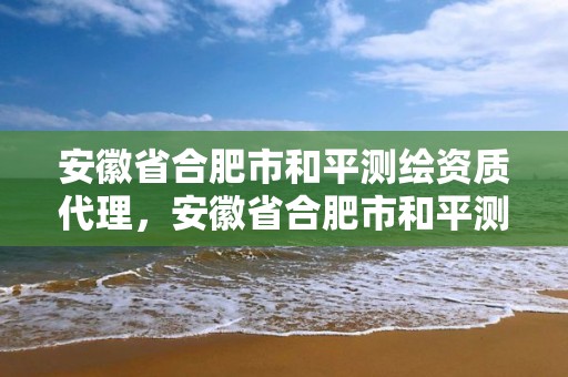 安徽省合肥市和平測繪資質代理，安徽省合肥市和平測繪資質代理公司地址