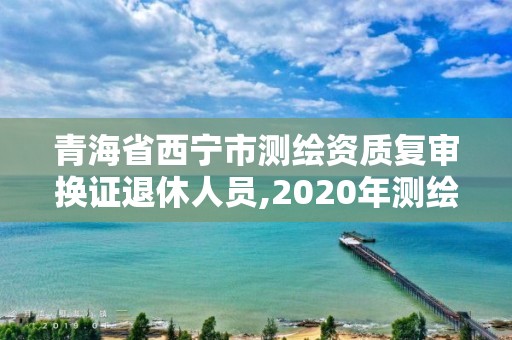 青海省西寧市測繪資質復審換證退休人員,2020年測繪資質換證。