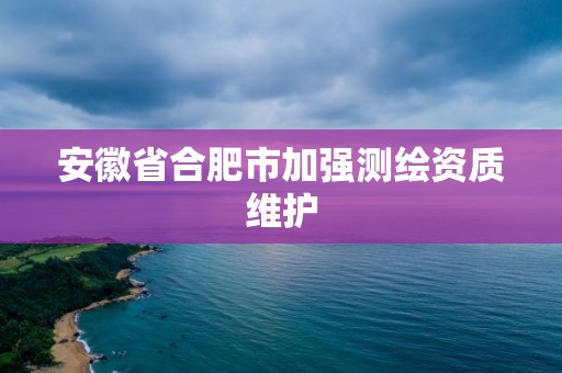 安徽省合肥市加強(qiáng)測繪資質(zhì)維護(hù)