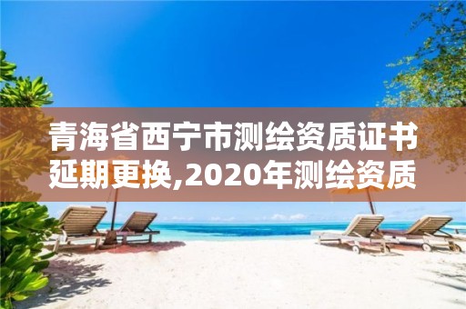 青海省西寧市測繪資質證書延期更換,2020年測繪資質證書延期。