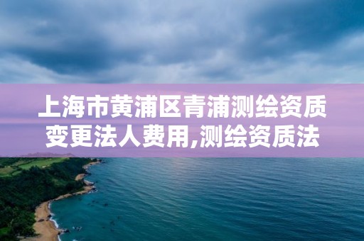 上海市黃浦區青浦測繪資質變更法人費用,測繪資質法人變更要求。