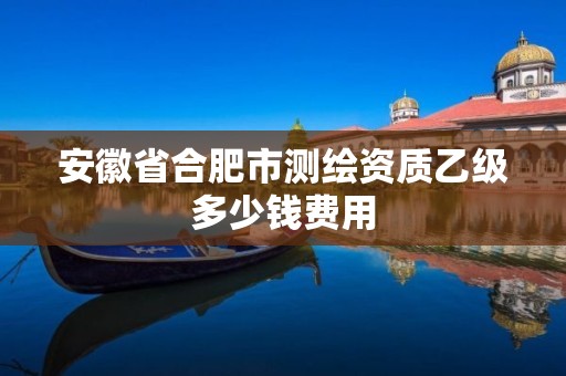 安徽省合肥市測(cè)繪資質(zhì)乙級(jí)多少錢(qián)費(fèi)用