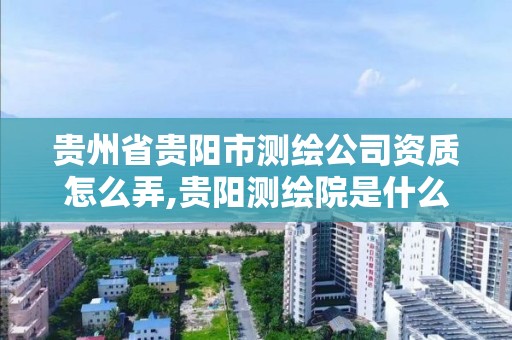 貴州省貴陽市測繪公司資質怎么弄,貴陽測繪院是什么單位。