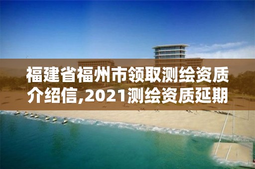 福建省福州市領取測繪資質介紹信,2021測繪資質延期公告福建省。