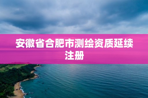 安徽省合肥市測(cè)繪資質(zhì)延續(xù)注冊(cè)