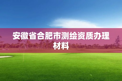 安徽省合肥市測繪資質辦理材料