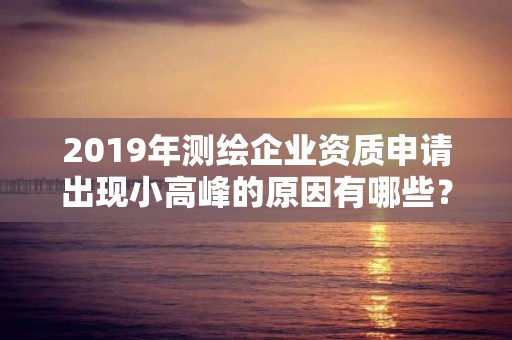 2019年測繪企業資質申請出現小高峰的原因有哪些？