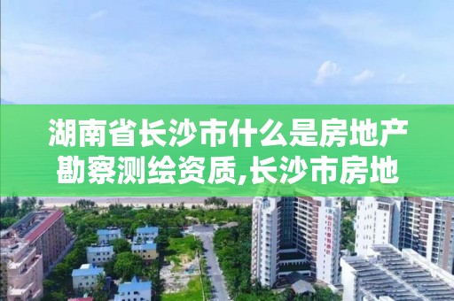 湖南省長沙市什么是房地產勘察測繪資質,長沙市房地產測繪隊屬于哪里管。