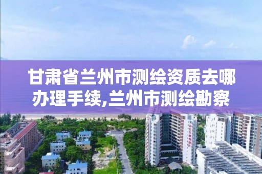 甘肅省蘭州市測繪資質去哪辦理手續,蘭州市測繪勘察研究院。