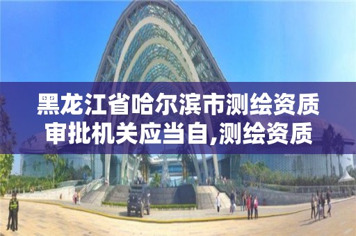 黑龍江省哈爾濱市測繪資質(zhì)審批機關應當自,測繪資質(zhì)申請時間。