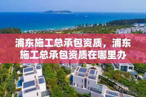 浦東施工總承包資質，浦東施工總承包資質在哪里辦