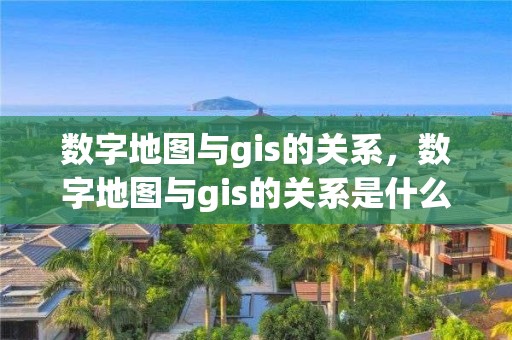 數字地圖與gis的關系，數字地圖與gis的關系是什么