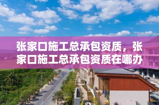 張家口施工總承包資質，張家口施工總承包資質在哪辦理