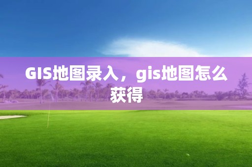 GIS地圖錄入，gis地圖怎么獲得