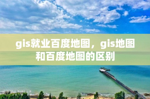 gis就業百度地圖，gis地圖和百度地圖的區別