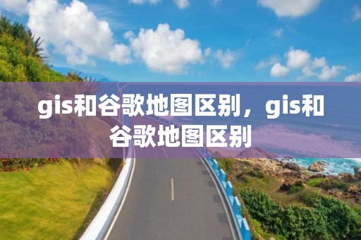 gis和谷歌地圖區別，gis和谷歌地圖區別