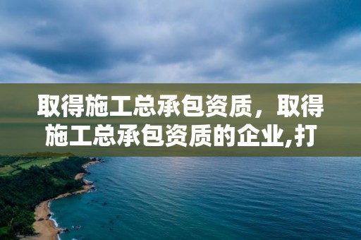 取得施工總承包資質，取得施工總承包資質的企業,打開市場