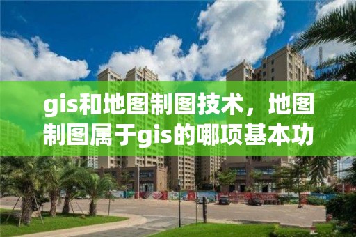 gis和地圖制圖技術，地圖制圖屬于gis的哪項基本功能