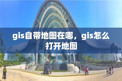 gis自帶地圖在哪，gis怎么打開地圖