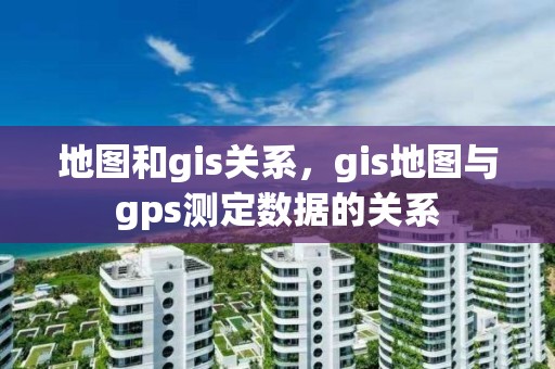 地圖和gis關系，gis地圖與gps測定數據的關系