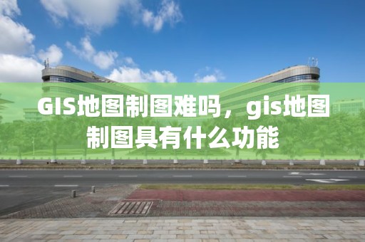 GIS地圖制圖難嗎，gis地圖制圖具有什么功能