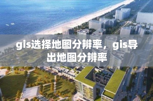 gis選擇地圖分辨率，gis導出地圖分辨率