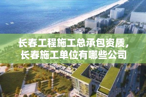 長春工程施工總承包資質，長春施工單位有哪些公司