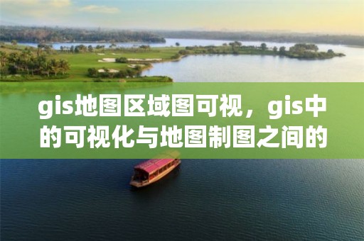 gis地圖區域圖可視，gis中的可視化與地圖制圖之間的關系