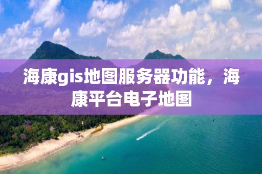 海康gis地圖服務器功能，海康平臺電子地圖