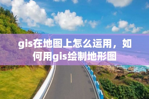 gis在地圖上怎么運用，如何用gis繪制地形圖