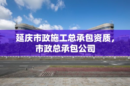 延慶市政施工總承包資質，市政總承包公司