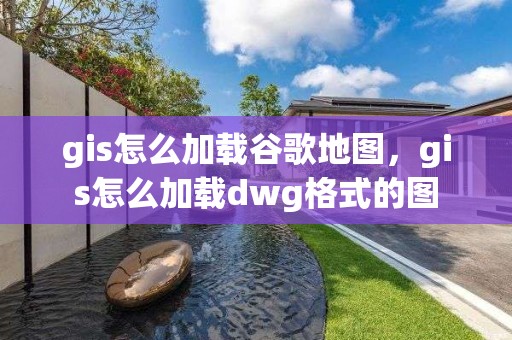 gis怎么加載谷歌地圖，gis怎么加載dwg格式的圖