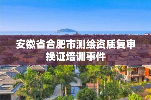 安徽省合肥市測繪資質(zhì)復(fù)審換證培訓(xùn)事件