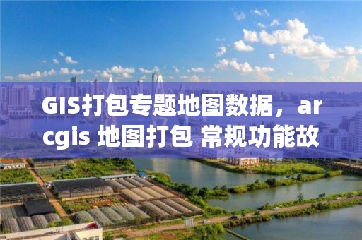 GIS打包專題地圖數據，arcgis 地圖打包 常規功能故障