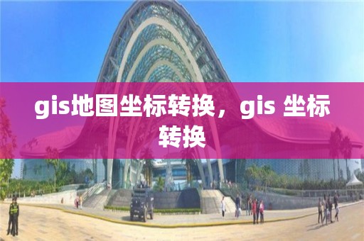 gis地圖坐標轉換，gis 坐標轉換