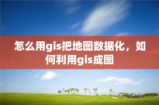 怎么用gis把地圖數(shù)據(jù)化，如何利用gis成圖